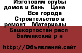  Изготовим срубы домов и бань › Цена ­ 1 000 - Все города Строительство и ремонт » Материалы   . Башкортостан респ.,Баймакский р-н